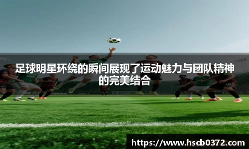 足球明星环绕的瞬间展现了运动魅力与团队精神的完美结合