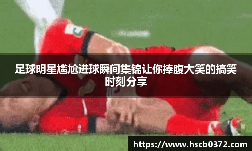 足球明星尴尬进球瞬间集锦让你捧腹大笑的搞笑时刻分享